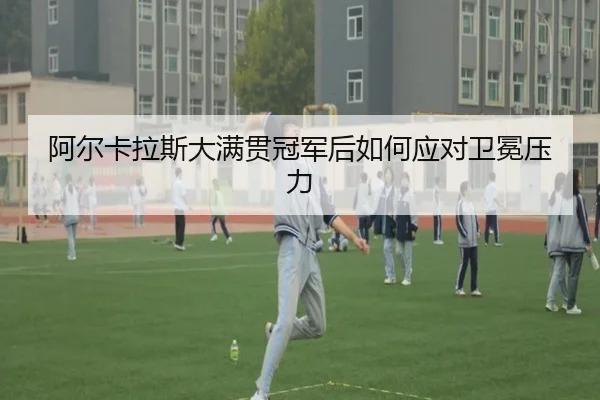 阿尔卡拉斯大满贯冠军后如何应对卫冕压力 - leisu